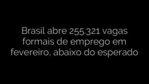 ​Brasil abre 255.321 vagas formais de emprego em fevereiro, abaixo do esperado 